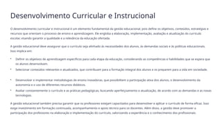 Desenvolvimento Curricular e Instrucional
O desenvolvimento curricular e instrucional é um elemento fundamental da gestão educacional, pois define os objetivos, conteúdos, estratégias e
recursos que orientam o processo de ensino e aprendizagem. Ele engloba a elaboração, implementação, avaliação e atualização do currículo
escolar, visando garantir a qualidade e a relevância da educação ofertada.
A gestão educacional deve assegurar que o currículo seja alinhado às necessidades dos alunos, às demandas sociais e às políticas educacionais.
Isso implica em:
• Definir os objetivos de aprendizagem específicos para cada etapa da educação, considerando as competências e habilidades que se espera que
os alunos desenvolvam.
• Selecionar conteúdos relevantes e atualizados, que contribuam para a formação integral dos alunos e os preparem para a vida em sociedade.
• Desenvolver e implementar metodologias de ensino inovadoras, que possibilitem a participação ativa dos alunos, o desenvolvimento da
autonomia e o uso de diferentes recursos didáticos.
• Avaliar constantemente o currículo e as práticas pedagógicas, buscando aperfeiçoamento e atualização, de acordo com as demandas e as novas
tecnologias.
A gestão educacional também precisa garantir que os professores estejam capacitados para desenvolver e aplicar o currículo de forma eficaz. Isso
exige investimento em formação continuada, acompanhamento e apoio técnico para os docentes. Além disso, a gestão deve promover a
participação dos professores na elaboração e implementação do currículo, valorizando a experiência e o conhecimento dos profissionais.
 
