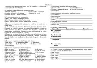 Atividades
1) Contorne com lápis de cor azul a linha do Equador, o Círculo Polar
7) Diferencie os acidentes geográficos abaixo:
Ártico e o Círculo Polar Antártico.
a) Oceano e Mar
d) Istmo e Península
b) Estreito, Passagem e Canal
e) Cabo e Promontório
2) Localize no mapa os seguintes estreitos e cabos:
c) Golfo e Baía
a) Estreito de Drake
b) Cabo da Boa Esperança
c) Estreito de Málaca e Cingapura
d) Estreito de Torres
8) Identifique quais os limites dos seguintes oceanos:
e) Estreito de Bass e Ilha da Tasmânia
a) Glacial Ártico ______________________________________________
b) Atlântico Norte _____________________________________________
3) Pinte os oceanos com as cores abaixo:
c) Atlântico Sul ______________________________________________
a) Azul Claro: Atlântico Norte e Pacífico Sul
d) Índico ____________________________________________________
b) Azul Escuro: Atlântico Sul e Pacífico Norte
e) Glacial Antártico ou Austral ___________________________________
c) Roxo: Índico e Glacial Ártico d) Rosa: Glacial Antártico
f) Pacífico Norte ______________________________________________
4) Desenhe no mapa o sentido das correntes marítimas de acordo com o
g) Pacífico Sul _______________________________________________
que se pede:
a) De vermelho as Correntes Marítimas Quentes: Corrente Norte9) Complete o quadro abaixo:
Equatorial do Pacífico, Corrente Sul Equatorial do Pacífico, Corrente do
Tipo de Mar
Características
Exemplos
Golfo, Corrente do Brasil, Corrente das Monções, Corrente de
Mar Costeiro ou
Moçambique, Corrente das Agulhas, Corrente Sul Equatorial do Índico,
Litorâneo
Corrente do Japão e Corrente da Austrália.
b) De azul as Correntes Marítimas Frias: Corrente da Califórnia, Corrente
Mar Continental
de Humboldt, Corrente das Falklands, Corrente do Labrador, Corrente da
ou Mediterrâneo
Groenlândia, Corrente das Canárias, Corrente de Benguela e Corrente de
Oyashio.
Mar Insular
5) Escreva no mapa o nome dos Antigos Sete Mares:
1) Mar Negro
2) Mar Mediterrâneo
3) Mar Cáspio
Mar Fechado ou
4) Mar Báltico
5) Mar Vermelho
6) Oceano Índico
Isolado
7) Golfo Pérsico
6) Escreva no mapa o nome dos mares abaixo:
A) Mar do Norte
B) Mar de Aral
C) Mar Morto
D) Mar das Antilhas
E) Golfo do México
F) Golfo da Guiné
G) Baía de Hudson
H) Golfo da Califórnia
I) Mar Amarelo
J) Mar do Japão
K) Mar da China Meridional
L) Mar da China Oriental M) Golfo da Bengala
N) Mar de Java
O) Mar de Bali
P) Mar do Timor
Q) Mar de Célebes
R) Mar de Banda
S) Mar de Coral
T) Mar de Molucas
U) Mar da Escócia
V) Canal de Moçambique W) Mar da Árabia
X) Golfo de Áden
Y) Mar de Sargaços
Z) Rio da Prata

10) Escreva o nome dos países que são banhados pelos mares abaixo e
que fazem parte do Mar Mediterrâneo:
a) Mar Tirreno: _______________________________________________
b) Mar Adriático: _____________________________________________
c) Mar Jônico: _______________________________________________
d) Mar Egeu: ________________________________________________
e) Mar de Mármara: ___________________________________________

 