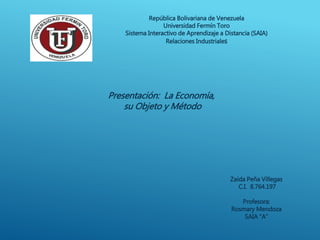 República Bolivariana de Venezuela
Universidad Fermín Toro
Sistema Interactivo de Aprendizaje a Distancia (SAIA)
Relaciones Industriales
Presentación: La Economía,
su Objeto y Método
Zaida Peña Villegas
C.I. 8.764.197
Profesora:
Rosmary Mendoza
SAIA “A”
 