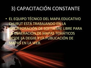 3) CAPACITACIÓN CONSTANTE
• EL EQUIPO TÉCNICO DEL MAPA EDUCATIVO
  CHUBUT ESTÁ TRABAJANDO EN LA
  INCORPORACIÓN DE SOFTWARE LIBRE PARA
  LA GENERACIÓN DE MAPAS TEMÁTICOS
  DESDE LA DEGIIE Y LA PUBLICACIÓN DE
  MAPAS EN LA WEB.
 