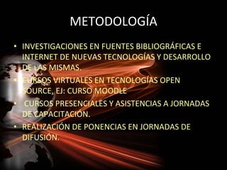 METODOLOGÍA
• INVESTIGACIONES EN FUENTES BIBLIOGRÁFICAS E
  INTERNET DE NUEVAS TECNOLOGÍAS Y DESARROLLO
  DE LAS MISMAS.
• CURSOS VIRTUALES EN TECNOLOGÍAS OPEN
  SOURCE, EJ: CURSO MOODLE
• CURSOS PRESENCIALES Y ASISTENCIAS A JORNADAS
  DE CAPACITACIÓN.
• REALIZACIÓN DE PONENCIAS EN JORNADAS DE
  DIFUSIÓN.
 
