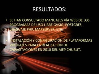 RESULTADOS:
• SE HAN CONSULTADO MANUALES VÍA WEB DE LOS
  PROGRAMAS DE USO LIBRE GVSIG, POSTGRES,
  LENGUAJE PHP, MAPSERVER, ETC.

• INSTALACIÓN Y CONFIGURACIÓN DE PLATAFORMAS
  VIRTUALES PARA LA REALIZACIÓN DE
  CAPACITACIONES EN 2010 DEL MEP CHUBUT.
 