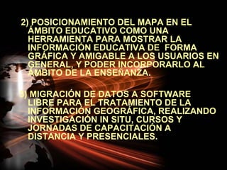 2) POSICIONAMIENTO DEL MAPA EN EL
  ÁMBITO EDUCATIVO COMO UNA
  HERRAMIENTA PARA MOSTRAR LA
  INFORMACIÓN EDUCATIVA DE FORMA
  GRÁFICA Y AMIGABLE A LOS USUARIOS EN
  GENERAL, Y PODER INCORPORARLO AL
  ÁMBITO DE LA ENSEÑANZA.

3) MIGRACIÓN DE DATOS A SOFTWARE
  LIBRE PARA EL TRATAMIENTO DE LA
  INFORMACIÓN GEOGRÁFICA, REALIZANDO
  INVESTIGACIÓN IN SITU, CURSOS Y
  JORNADAS DE CAPACITACIÓN A
  DISTANCIA Y PRESENCIALES.
 