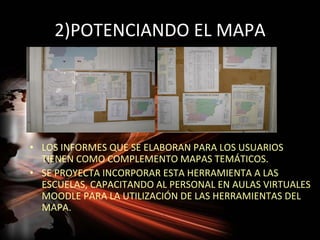 2)POTENCIANDO EL MAPA




• LOS INFORMES QUE SE ELABORAN PARA LOS USUARIOS
  TIENEN COMO COMPLEMENTO MAPAS TEMÁTICOS.
• SE PROYECTA INCORPORAR ESTA HERRAMIENTA A LAS
  ESCUELAS, CAPACITANDO AL PERSONAL EN AULAS VIRTUALES
  MOODLE PARA LA UTILIZACIÓN DE LAS HERRAMIENTAS DEL
  MAPA.
 
