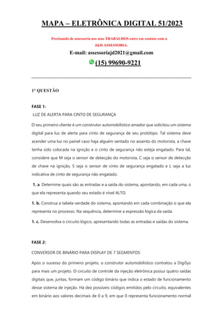 MAPA – ELETRÔNICA DIGITAL 51/2023
Precisando de assessoria nos seus TRABALHOS entre em contato com a
J&D ASSESSORIA.
E-mail: assessoriajd2021@gmail.com
(15) 99690-9221
1° QUESTÃO
FASE 1:
LUZ DE ALERTA PARA CINTO DE SEGURANÇA
O seu primeiro cliente é um construtor automobilístico amador que solicitou um sistema
digital para luz de alerta para cinto de segurança de seu protótipo. Tal sistema deve
acender uma luz no painel caso haja alguém sentado no assento do motorista, a chave
tenha sido colocada na ignição e o cinto de segurança não esteja engatado. Para tal,
considere que M seja o sensor de detecção do motorista, C seja o sensor de detecção
de chave na ignição, S seja o sensor de cinto de segurança engatado e L seja a luz
indicativa de cinto de segurança não engatado.
1. a. Determine quais são as entradas e a saída do sistema, apontando, em cada uma, o
que ela representa quando seu estado é nível ALTO.
1. b. Construa a tabela-verdade do sistema, apontando em cada combinação o que ela
representa no processo. Na sequência, determine a expressão lógica da saída.
1. c. Desenvolva o circuito lógico, apresentando todas as entradas e saídas do sistema.
FASE 2:
CONVERSOR DE BINÁRIO PARA DISPLAY DE 7 SEGMENTOS
Após o sucesso do primeiro projeto, o construtor automobilístico contratou a DigiSys
para mais um projeto. O circuito de controle da injeção eletrônica possui quatro saídas
digitais que, juntas, formam um código binário que indica o estado de funcionamento
desse sistema de injeção. Há dez possíveis códigos emitidos pelo circuito, equivalentes
em binário aos valores decimais de 0 a 9, em que 0 representa funcionamento normal
 