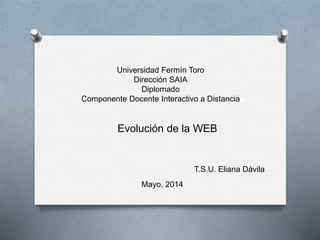 Universidad Fermín Toro
Dirección SAIA
Diplomado
Componente Docente Interactivo a Distancia
Evolución de la WEB
T.S.U. Eliana Dávila
Mayo, 2014
 