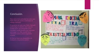 Conclusión.
Para cierre de la actividad (en este caso
Pablo Manuel) podrá contemplar el
trabajo realizado.
El paciente (en este caso Pablo Manuel)
podrá elegir el destino del material,
puede hacer una fotografía como
recuerdo, puede llevarse sus mascaras
para jugar con ellas, puede hacer
mascaras nuevas para la siguiente
ocasión.
Al final se hace una despedida y la
invitación a la próxima sesión.
 