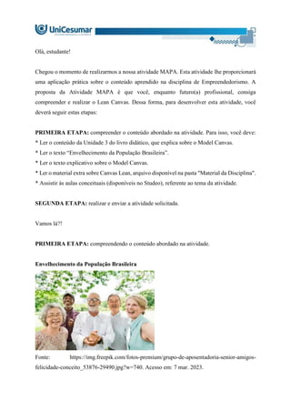 Olá, estudante!
Chegou o momento de realizarmos a nossa atividade MAPA. Esta atividade lhe proporcionará
uma aplicação prática sobre o conteúdo aprendido na disciplina de Empreendedorismo. A
proposta da Atividade MAPA é que você, enquanto futuro(a) profissional, consiga
compreender e realizar o Lean Canvas. Dessa forma, para desenvolver esta atividade, você
deverá seguir estas etapas:
PRIMEIRA ETAPA: compreender o conteúdo abordado na atividade. Para isso, você deve:
* Ler o conteúdo da Unidade 3 do livro didático, que explica sobre o Model Canvas.
* Ler o texto “Envelhecimento da População Brasileira”.
* Ler o texto explicativo sobre o Model Canvas.
* Ler o material extra sobre Canvas Lean, arquivo disponível na pasta "Material da Disciplina".
* Assistir às aulas conceituais (disponíveis no Studeo), referente ao tema da atividade.
SEGUNDA ETAPA: realizar e enviar a atividade solicitada.
Vamos lá?!
PRIMEIRA ETAPA: compreendendo o conteúdo abordado na atividade.
Envelhecimento da População Brasileira
Fonte: https://img.freepik.com/fotos-premium/grupo-de-aposentadoria-senior-amigos-
felicidade-conceito_53876-29490.jpg?w=740. Acesso em: 7 mar. 2023.
 