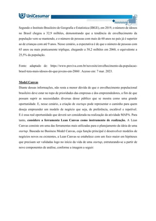 Segundo o Instituto Brasileiro de Geografia e Estatística (IBGE), em 2019, o número de idosos
no Brasil chegou a 32,9 milhões, demonstrando que a tendência de envelhecimento da
população vem se mantendo, e o número de pessoas com mais de 60 anos no país já é superior
ao de crianças com até 9 anos. Nesse cenário, a expectativa é de que o número de pessoas com
65 anos ou mais praticamente triplique, chegando a 58,2 milhões em 2060, o equivalente a
25,5% da população.
Fonte: adaptado de: https://www.previva.com.br/novosite/envelhecimento-da-populacao-
brasil-tera-mais-idosos-do-que-jovens-em-2060/. Acesso em: 7 mar. 2023.
Model Canvas
Diante dessas informações, não resta a menor dúvida de que o envelhecimento populacional
brasileiro deve estar no topo de prioridades das empresas e dos empreendedores, a fim de que
possam suprir as necessidades diversas desse público que se mostra como uma grande
oportunidade. E, nesse cenário, a criação de startups pode representar o caminho para quem
deseja empreender um modelo de negócio que seja, de preferência, escalável e repetível.
E é essa real oportunidade que deverá ser considerada na realização da atividade MAPA. Para
tanto, considere a ferramenta Lean Canvas como instrumento de realização. A Lean
Canvas consiste em uma das ferramentas mais utilizadas para o planejamento da ideia de uma
startup. Baseada no Business Model Canvas, cuja função principal é desenvolver modelos de
negócios novos ou existentes, a Lean Canvas se estabelece com um foco maior em hipóteses
que precisam ser validadas logo no início da vida de uma startup, estruturando-se a partir de
nove componentes de análise, conforme a imagem a seguir:
 