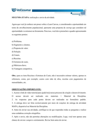 SEGUNDA ETAPA: realização e envio da atividade.
Agora que você já conhece um pouco sobre a Lean Canvas, e considerando a oportunidade em
torno do envelhecimento populacional, apresente uma proposta de startup que considere tal
oportunidade e a estruture na ferramenta. Para isso, você deve preencher o quadro apresentando
os seguintes pontos:
a) Problema.
b) Segmento e clientes.
c) Proposta de valor:
d) Solução.
d) Canais.
e) Receitas.
f) Estrutura de custo.
g) Métricas-chave.
h) Vantagem competitiva.
Obs.: para os itens Receitas e Estrutura de Custo, não é necessário estimar valores, apenas os
referencie, como, por exemplo: custos com mão de obra, receitas com pagamentos de
mensalidades, etc.
ORIENTAÇÕES IMPORTANTE:
1. Acesse o link do vídeo tutorial para ajudá-lo(a) nesse processo de criação e desenvolvimento.
O acesso deverá ser realizado em: materiais > Material da Disciplina.
2. As respostas para cada ponto devem ser realizadas no formulário padrão.
3. A entrega deve ser feita exclusivamente por meio do template de entrega da atividade
MAPA, disponível no Material da Disciplina.
4. Antes de enviar sua atividade, certifique-se de que respondeu todas as perguntas e realize
uma cuidadosa correção ortográfica.
5. Após o envio, não são permitas alterações ou modificações. Logo, você tem apenas uma
chance de enviar o arquivo corretamente. Revise bem antes de enviar.
 