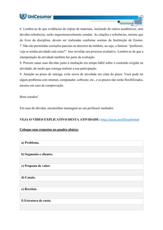 6. Lembre-se de que evidências de cópias de materiais, incluindo de outros acadêmicos, sem
devidas referências, serão inquestionavelmente zeradas. As citações e referências, mesmo que
do livro da disciplina, devem ser realizadas conforme normas da Instituição de Ensino.
7. Não são permitidas correções parciais no decorrer do módulo, ou seja, o famoso: “professor,
veja se minha atividade está certa?”. Isso invalida seu processo avaliativo. Lembre-se de que a
interpretação da atividade também faz parte da avaliação.
8. Procure sanar suas dúvidas junto à mediação em tempo hábil sobre o conteúdo exigido na
atividade, de modo que consiga realizar a sua participação.
9. Atenção ao prazo de entrega, evite envio de atividade em cima do prazo. Você pode ter
algum problema com internet, computador, software, etc., e os prazos não serão flexibilizados,
mesmo em caso de comprovação.
Bons estudos!
Em caso de dúvidas, encaminhar mensagem ao seu professor mediador.
VEJA O VÍDEO EXPLICATIVO DESTA ATIVIDADE: https://youtu.be/ID2swJ0mbc8
Coloque suas respostas no quadro abaixo:
a) Problema.
b) Segmento e clientes.
c) Proposta de valor:
d) Canais.
e) Receitas.
f) Estrutura de custo.
 