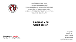 Integrante:
Daniela León.
C.I: 28.019.109
Sección: SAIA A
Prof. Rosmary Mendoza.
UNIVERSIDAD FERMÍN TORO
VICE-RECTORADO ACADEMÍCO
FACULTAD DE CIENCIAS ECONOMICAS Y SOCIALES
ESCUELA DE RELACIONES INDUSTRIALES
SISTEMA DE APRENDIZAJE INTERACTIVO A DISTANCIA
“CABUDARE” - ESTADO LARA
Empresa y su
Clasificación
Link de Video en YouTube
https://youtu.be/K8g2KQeEJjc
 