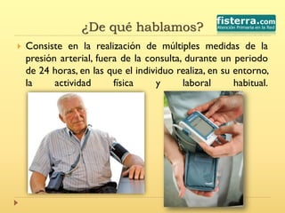 ¿De qué hablamos?
 Consiste en la realización de múltiples medidas de la
presión arterial, fuera de la consulta, durante un periodo
de 24 horas, en las que el individuo realiza, en su entorno,
la actividad física y laboral habitual.
 