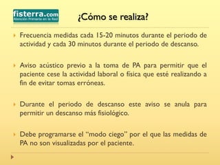  Frecuencia medidas cada 15-20 minutos durante el periodo de
actividad y cada 30 minutos durante el periodo de descanso.
 Aviso acústico previo a la toma de PA para permitir que el
paciente cese la actividad laboral o física que esté realizando a
fin de evitar tomas erróneas.
 Durante el periodo de descanso este aviso se anula para
permitir un descanso más fisiológico.
 Debe programarse el “modo ciego” por el que las medidas de
PA no son visualizadas por el paciente.
¿Cómo se realiza?
 