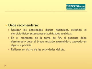  Debe recomendarse:
 Realizar las actividades diarias habituales, evitando el
ejercicio físico extenuante y actividades acuáticas.
 En el momento de la toma de PA, el paciente debe
detenerse y dejar el brazo relajado, extendido o apoyado en
alguna superficie.
 Rellenar un diario de las actividades del día.
 