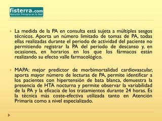 La medida de la PA en consulta está sujeta a múltiples sesgos
técnicos. Aporta un número limitado de tomas de PA, todas
ellas realizadas durante el periodo de actividad del paciente no
permitiendo registrar la PA del periodo de descanso y, en
ocasiones, en horarios en los que los fármacos están
realizando su efecto valle farmacológico.
 MAPA: mejor predictor de morbimortalidad cardiovascular,
aporta mayor número de lecturas de PA, permite identificar a
los pacientes con hipertensión de bata blanca, demuestra la
presencia de HTA nocturna y permite observar la variabilidad
de la PA y la eficacia de los tratamientos durante 24 horas. Es
la técnica más coste-efectiva utilizada tanto en Atención
Primaria como a nivel especializado.
 