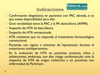 Indicaciones
 Confirmación diagnóstica en pacientes con PAC elevada, si es
que existe disponibilidad para ello.
 Gran variabilidad entre la PAC y la PA domiciliaria (AMPA).
 Sospecha de HTA de bata blanca.
 Sospecha de HTA enmascarada.
 HTA resistente que no responde al tratamiento farmacológico
convencional.
 Pacientes con signos o síntomas de hipotensión durante el
tratamiento antihipertensivo.
 En la evaluación de HTA en pacientes ancianos, niños y
adolescentes, embarazo, con alto riesgo cardiovascular, ante la
sospecha de HTA de origen endocrino y en pacientes con
enfermedad de Parkinson.
 