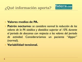 ¿Qué información aporta?
 Valores medios de PA.
 Patrón nocturno: se considera normal la reducción de los
valores de la PA sistólica y diastólica superior al 10% durante
el periodo de descanso con respecto a los valores del periodo
de actividad. Consideraríamos un paciente “dipper”
(normal).
 Variabilidad tensional.
 