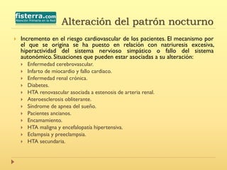  Incremento en el riesgo cardiovascular de los pacientes. El mecanismo por
el que se origina se ha puesto en relación con natriuresis excesiva,
hiperactividad del sistema nervioso simpático o fallo del sistema
autonómico. Situaciones que pueden estar asociadas a su alteración:
 Enfermedad cerebrovascular.
 Infarto de miocardio y fallo cardiaco.
 Enfermedad renal crónica.
 Diabetes.
 HTA renovascular asociada a estenosis de arteria renal.
 Ateroesclerosis obliterante.
 Síndrome de apnea del sueño.
 Pacientes ancianos.
 Encamamiento.
 HTA maligna y encefalopatía hipertensiva.
 Eclampsia y preeclampsia.
 HTA secundaria.
Alteración del patrón nocturno
 