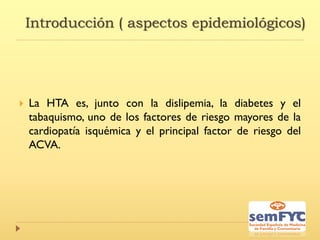 Introducción ( aspectos epidemiológicos)
 La HTA es, junto con la dislipemia, la diabetes y el
tabaquismo, uno de los factores de riesgo mayores de la
cardiopatía isquémica y el principal factor de riesgo del
ACVA.
 