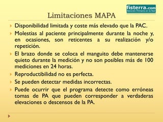 Limitaciones MAPA
 Disponibilidad limitada y coste más elevado que la PAC.
 Molestias al paciente principalmente durante la noche y,
en ocasiones, son reticentes a su realización y/o
repetición.
 El brazo donde se coloca el manguito debe mantenerse
quieto durante la medición y no son posibles más de 100
mediciones en 24 horas.
 Reproductibilidad no es perfecta.
 Se pueden detectar medidas incorrectas.
 Puede ocurrir que el programa detecte como erróneas
tomas de PA que pueden corresponder a verdaderas
elevaciones o descensos de la PA.
 