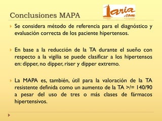 Conclusiones MAPA
 Se considera método de referencia para el diagnóstico y
evaluación correcta de los paciente hipertensos.
 En base a la reducción de la TA durante el sueño con
respecto a la vigilia se puede clasificar a los hipertensos
en: dipper, no dipper, riser y dipper extremo.
 La MAPA es, también, útil para la valoración de la TA
resistente definida como un aumento de la TA >/= 140/90
a pesar del uso de tres o más clases de fármacos
hipertensivos.
 