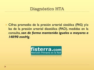 Diagnóstico HTA
 Cifras promedio de la presión arterial sistólica (PAS) y/o
las de la presión arterial diastólica (PAD), medidas en la
consulta, son de forma mantenida iguales o mayores a
140/90 mmHg.
 