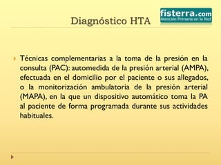 Diagnóstico HTA
 Técnicas complementarias a la toma de la presión en la
consulta (PAC): automedida de la presión arterial (AMPA),
efectuada en el domicilio por el paciente o sus allegados,
o la monitorización ambulatoria de la presión arterial
(MAPA), en la que un dispositivo automático toma la PA
al paciente de forma programada durante sus actividades
habituales.
 