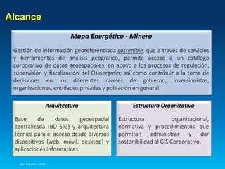 Alcance
Mapa Energético - Minero
Arquitectura
Base de datos geoespacial
centralizada (BD SIG) y arquitectura
técnica para el acceso desde diversos
dispositivos (web, móvil, desktop) y
aplicaciones informáticas.
Mapa Energético - Minero
Gestión de información georeferenciada sostenible, que a través de servicios
y herramientas de análisis geográfico, permite acceso a un catálogo
corporativo de datos geoespaciales, en apoyo a los procesos de regulación,
supervisión y fiscalización del Osinergmin; así como contribuir a la toma de
decisiones en los diferentes niveles de gobierno, inversionistas,
organizaciones, entidades privadas y población en general.
Estructura Organizativa
Estructura organizacional,
normativa y procedimientos que
permitan administrar y dar
sostenibilidad al GIS Corporativo.
 