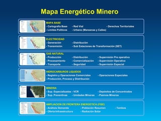 Mapa Energético Minero
MAPA BASE
- Cartografía Base - Red Vial - Derechos Territoriales
- Límites Políticos - Urbano (Manzanas y Calles)
ELECTRICIDAD
- Generación - Distribución
- Transmisión - Sub Estaciones de Transformación (SET)
GAS NATURAL
- Producción - Distribución - Supervisión Pre operativa
- Procesamiento - Comercialización - Supervisión Operativa
- Transporte - Seguridad - Supervisión Especial
HIDROCARBUROS LIQUIDOS
- Registro y Operaciones Comerciales - Operaciones Especiales
- Producción, Proceso y Distribución
MINERIA
- Sup. Especializadas - VCR - Depósitos de Concentrados
- Sup. Preventivas - Unidades Mineras - Pasivos Mineros
AMPLIACION DE FRONTERA ENERGETICA (FISE)
- Análisis Demanda - Población Resumen - Tambos
- Oferta Infraestructura - Radiación Solar
 