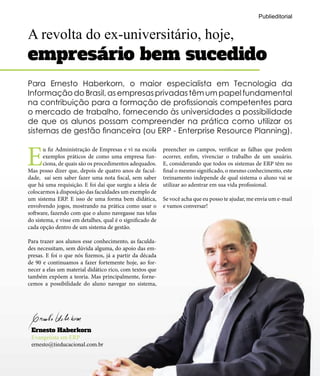 A revolta do ex-universitário, hoje,
empresário bem sucedido
E
u fiz Administração de Empresas e vi na escola
exemplos práticos de como uma empresa fun-
ciona, de quais são os procedimentos adequados.
Mas posso dizer que, depois de quatro anos de facul-
dade, saí sem saber fazer uma nota fiscal, sem saber
que há uma requisição. E foi daí que surgiu a ideia de
colocarmos à disposição das faculdades um exemplo de
um sistema ERP. E isso de uma forma bem didática,
envolvendo jogos, mostrando na prática como usar o
software, fazendo com que o aluno navegasse nas telas
do sistema, e visse em detalhes, qual é o significado de
cada opção dentro de um sistema de gestão.
Para trazer aos alunos esse conhecimento, as faculda-
des necessitam, sem dúvida alguma, do apoio das em-
presas. E foi o que nós fizemos, já a partir da década
de 90 e continuamos a fazer fortemente hoje, ao for-
necer a elas um material didático rico, com textos que
também expõem a teoria. Mas principalmente, forne-
cemos a possibilidade do aluno navegar no sistema,
Ernesto Haberkorn
Evangelista em ERP
ernesto@tieducacional.com.br
preencher os campos, verificar as falhas que podem
ocorrer, enfim, vivenciar o trabalho de um usuário.
E, considerando que todos os sistemas de ERP têm no
final o mesmo significado, o mesmo conhecimento, este
treinamento independe de qual sistema o aluno vai se
utilizar ao adentrar em sua vida profissional.
Se você acha que eu posso te ajudar, me envia um e-mail
e vamos conversar!
Para Ernesto Haberkorn, o maior especialista em Tecnologia da
Informação do Brasil, as empresas privadas têm um papel fundamental
na contribuição para a formação de profissionais competentes para
o mercado de trabalho, fornecendo às universidades a possibilidade
de que os alunos possam compreender na prática como utilizar os
sistemas de gestão financeira (ou ERP - Enterprise Resource Planning).
Publieditorial
 