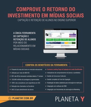 121
Mapa do Ensino Superior no Brasil
A ÚNICA FERRAMENTA
DE CAPTAÇÃO E
RETENÇÃO DE ALUNOS
POR MEIO DO
RELACIONAMENTO EM
MÍDIAS SOCIAIS
PLANETAY.COM.BR
COMPROVE O RETORNO DO
INVESTIMENTO EM MÍDIAS SOCIAIS
Presente há mais de 6 anos no mercado educacional
Utilizado por mais de 600 IES
92% das IES já renovaram contratos desde a 1a
compra
120.000 milhões de postagens já gerenciadas
100% dos consultores com experiência em IES
Redução dos chamados na Ouvidoria
SAC 3.0 para atendimento de alunos
CONFIRA OS BENEFÍCIOS DA FERRAMENTA
Exclusiva Landing Page de Captação de Leads Qualiﬁcados
Indicadores de comportamento de alunos e candidatos
Gestão de Concursos Culturais
Gestão completa do Funil de Captação
Atualização de dados cadastrais para renovação de matrículas
Integração com software de CRM
Integração com ferramentas de automação de Marketing
CAPTAÇÃO E RETENÇÃO DE ALUNOS NO ENSINO SUPERIOR
 