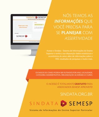 129
Mapa do Ensino Superior no Brasil
NÓS TEMOS AS
INFORMAÇÕES QUE
VOCÊ PRECISA PARA
SE PLANEJAR COM
ASSERTIVIDADE
Acesse o Sindata - Sistema de Informações do Ensino
Superior e tenha a sua disposição dados estatísticos e
econômicos do setor, além de informações sobre o
FIES, resultados de pesquisas e muito mais.
OS DADOS DO CENSO PODEM SER FILTRADOS POR ANO, LOCALIDADE,
CATEGORIA ADMINISTRATIVA, ORGANIZAÇÃO ACADÊMICA E CURSO.
O ACESSO É TOTALMENTE GRATUITO PARA
ASSOCIADOS SEMESP. APROVEITE!
S i s t e m a d e I n f o r m a ç õ e s d o E n s i n o S u p e r i o r P a r t i c u l a r
S I N D A T A
SINDATA.ORG.BR
 