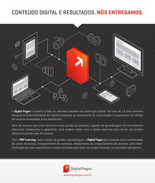www.digitalpages.com.br
A Digital Pages é pioneira e líder do mercado brasileiro de publicação digital. Há mais de 15 anos promove
Pesquisa & Desenvolvimento de maneira integrada ao atendimento de necessidades e expectativas de milhões
de usuários conectados à sua plataforma.
Além de recursos que unem de forma única gestão de conteúdo e gestão de aprendizagem em um ambiente
altamente colaborativo e adaptativo, você poderá contar com a nossa expertise para tornar seu projeto
digital um grande case de sucesso.
Com o RDP Learning, nosso módulo de gestão e aprendizagem, a Digital Pages alia conceitos como multiplicidade
de canais de acesso, enriquecimento de conteúdo, mapeamento de comportamento de usuários para indivi-
dualização de suas experiências e colaboratividade para fazer seu projeto alcançar os resultados planejados.
CONTEÚDO DIGITAL E RESULTADOS. NÓS ENTREGAMOS.
 