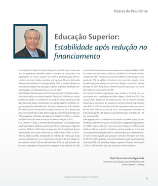 5
Educação Superior:
Estabilidade após redução no
financiamento
Esta edição do Mapa do Ensino Superior no Brasil inova, mais uma
vez, ao apresentar previsões sobre o número de matrículas e de
ingressantes no ensino superior em 2015 e projeções para 2016 e,
também, ao trazer dados extraídos por big data. Desenvolvido pela
Assessoria Econômica do Semesp desde 2011, o estudo oferece um
panorama completo da educação superior brasileira, detalhado por
mesorregião, com destaque para o ano de 2014.
A publicação destaca que, em 2014, havia cerca de 7,8 milhões de alu-
nos matriculados no ensino superior. Destes, 6,5 milhões em cursos
presenciais (83%) e 1,3 milhão em cursos EAD (17%), sendo que 75%
das matrículas estão concentradas na rede privada (5,9 milhões). Se-
gundo projeções realizadas pelo Semesp a perspectiva é de redução
de 3,6% no total de matrículas na rede privada, em 2015, provocada
pela crise econômica e pela diminuição do número de contratos do
FIES, programa oferecido pelo governo federal. Em 2016, o número
total de matrículas deve se manter estável em relação a 2015.
Nos últimos 14 anos, o número de matrículas em cursos presenciais
nas IES privadas e públicas aumentou de forma expressiva, chegando
a crescer 141%. Em 2014 havia no país cerca de 4,7 milhões de alunos
matriculados em cursos presenciais na rede privada (72%) e 1,8 mi-
lhão na pública (28%), totalizando 6,5 milhões de matrículas. Esses
números representam um crescimento total de 5,3% em relação ao
ano anterior, sendo 2,5% na rede pública e 6,5%, na rede privada. No
entanto, a perspectiva baseada em projeções é de redução de 7,8%
no total de matrículas em cursos presencias na rede privada em 2015.
Nas matrículas dos cursos a distância, de 2009 a 2014, houve um cres-
cimento de 60% - sendo um aumento de 80% na rede privada e uma
queda de 19% na pública. Percebe-se por meio das projeções uma
tendência de crescimento em torno de 13% para cursos EAD na rede
privada, em 2015. Para 2016, o número total de matrículas nos cursos
EAD deve ter um aumento de 9%.
Já o número total de ingressantes (que iniciam o 1º ano), nos cur-
sos presenciais, a queda prevista deve chegar a 10,6% em 2015. Nos
cursos EAD a previsão é de acréscimo de 15% no mesmo período,
reduzindo a estimativa de queda no número total de ingressantes
para 3,7%. Em 2016, o número total de ingressantes deve se manter
estável com relação ao ano de 2015, com pequeno aumento de
2,4% (redução de 1,8% para os cursos presenciais e aumento de 11%
nos cursos EAD).
Vale registrar ainda o ineditismo do estudo ao revelar a taxa de per-
manência total em um curso no Brasil para o ingressante que entrou
em 2010 e não evadiu em cinco anos, que chegou a 51,3% na rede
pública e 40% na privada. E também a taxa de evasão no 1º ano dos
cursos presenciais de graduação na rede privada, que é extremamen-
te menor entre aqueles que possuem contratos firmados por meio
do FIES. Em 2014, período em que foi fechada a maior quantidade de
contratos (732 mil), essa taxa chegou a apenas 7,4% para alunos com
o FIES e 25,9% entre os que não possuíam o financiamento.
Prof. Hermes Ferreira Figueiredo
Presidente do Sindicato das Mantenedoras de
Ensino Superior - Semesp
Palavra do Presidente
Mapa do Ensino Superior no Brasil
 