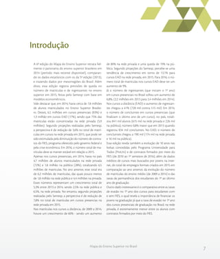 7
Mapa do Ensino Superior no Brasil
Introdução
A 6ª edição do Mapa do Ensino Superior retrata fiel-
mente o panorama do ensino superior brasileiro em
2014 (período mais recente disponível), comparan-
do os dados estatísticos com os da 5ª edição (2013),
e trazendo dados por mesorregiões do Brasil. Além
disso, essa edição registra previsões de queda no
número de matrículas e de ingressantes no ensino
superior em 2015, feitas pelo Semesp com base em
modelos econométricos.
Vale destacar que, em 2014, havia cerca de 7,8 milhões
de alunos matriculados no Ensino Superior Brasilei-
ro. Destes, 6,5 milhões em cursos presenciais (83%) e
1,3 milhão em cursos EAD (17%), sendo que 75% das
matrículas estão concentradas na rede privada (5,9
milhões). Segundo projeções realizadas pelo Semesp,
a perspectiva é de redução de 3,6% no total de matrí-
culas em cursos na rede privada em 2015, que pode ter
sido estimulada pela diminuição do número de contra-
tos do FIES, programa oferecido pelo governo federal e
pela crise econômica. Em 2016, o número total de ma-
trículas deve se manter estável em relação a 2015.
Apenas nos cursos presenciais, em 2014, havia no país
4,7 milhões de alunos matriculados na rede privada
(72%) e 1,8 milhão na pública (28%), totalizando 6,5
milhões de matrículas. No ano anterior, esse total era
de 6,2 milhões de matrículas, das quais pouco menos
de 1,8 milhão na rede pública e 4,4 milhões na privada.
Esses números representam um crescimento total de
5,3% entre 2013 e 2014, sendo 2,5% na rede pública e
6,5%, na rede privada. No entanto, segundo projeções
realizadas pelo Semesp, a perspectiva é de redução de
7,8% no total de matrículas em cursos presencias na
rede privada em 2015.
Nas matrículas nos cursos a distância, de 2009 a 2014,
houve um crescimento de 60% - sendo um aumento
de 80% na rede privada e uma queda de 19% na pú-
blica. Segundo projeções do Semesp, percebe-se uma
tendência de crescimento em torno de 13,1% para
cursos EAD na rede privada, em 2015. Para 2016, o nú-
mero total de matrículas nos cursos EAD deve ter um
aumento de 9%.
Já o número de ingressantes (que iniciam o 1º ano)
em cursos presenciais no Brasil sofreu um aumento de
6,8%, (2,2 milhões em 2013 para 2,4 milhões em 2014).
Nos cursos a distância (EAD) o aumento de ingressan-
tes chegou a 41% (728 mil contra 515 mil). Em 2014,
o número de concluintes em cursos presenciais (que
finalizam o último ano de um curso), no país, totali-
zou 841 mil alunos (615 mil na rede privada e 226 mil
na pública), número 0,8% maior que em 2013 quando
registrou 834 mil concluintes. No EAD, o número de
concluintes chegou a 190 mil (174 mil na rede privada
e 16 mil na pública).
Essa edição revela também a evolução de 10 anos nas
bolsas concedidas pelo Programa Universidade para
Todos (ProUni) e de contratos firmados por meio do
FIES (de 2010 ao 1º semestre de 2016), além de dados
inéditos de cursos mais buscados por jovens na inter-
net, do total de empregos formais criados em 2015 em
comparação ao ano anterior, da evolução do número
de matrículas do ensino médio (de 2009 a 2014) e das
taxas de permanência dos estudantes do 1º ao último
ano de graduação.
Outro dado interessante é o comparativo entre as taxas
de evasão no 1º ano dos cursos para estudantes com
e sem FIES, o qual revela a importância de financiar os
jovens na graduação já que a taxa de evasão no 1º ano
dos cursos presenciais de graduação no Brasil, na rede
privada, é extremamente menor entre os alunos com
contratos firmados por meio do FIES.
 
