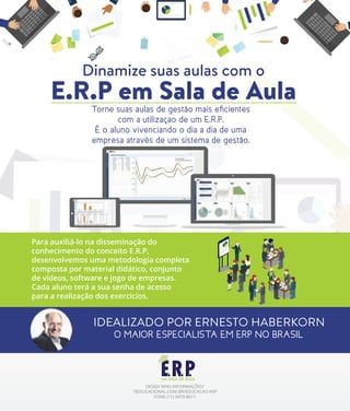 Dinamize suas aulas com o
E.R.P em Sala de AulaTorne suas aulas de gestão mais eﬁcientes
com a utilizaçao de um E.R.P.
É o aluno vivenciando o dia a dia de uma
empresa através de um sistema de gestão.
Para auxiliá-lo na disseminação do
conhecimento do conceito E.R.P,
desenvolvemos uma metodologia completa
composta por material didático, conjunto
de vídeos, software e jogo de empresas.
Cada aluno terá a sua senha de acesso
para a realização dos exercicíos.
DESEJA MAIS INFORMAÇÕES?
TIEDUCACIONAL.COM.BR/EDUCACAO-ERP
FONE (11) 3473-8011
IDEALIZADO POR ERNESTO HABERKORN
O MAIOR ESPECIALISTA EM ERP NO BRASIL
 