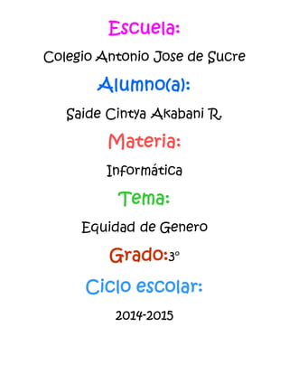 Escuela:
Colegio Antonio Jose de Sucre
Alumno(a):
Saide Cintya Akabani R.
Materia:
Informática
Tema:
Equidad de Genero
Grado:3°
Ciclo escolar:
2014-2015
 