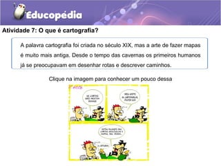 Clique na imagem para conhecer um pouco dessa
história.
Atividade 7: O que é cartografia?
A palavra cartografia foi criada no século XIX, mas a arte de fazer mapas
é muito mais antiga. Desde o tempo das cavernas os primeiros humanos
já se preocupavam em desenhar rotas e descrever caminhos.
 