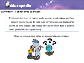 Atividade 8: Conhecendo os mapas
Existem muitos tipos de mapas, cada um com uma função específica.
Existem desde mapas de ruas, que servem para nos localizarmos
dentro de uma cidade, até mapas que representam todo o planeta
Terra (planisfério ou mapa-mundi).
Clique na imagem para saber um pouco mais sobre mapas.
 
