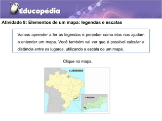 Atividade 9: Elementos de um mapa: legendas e escalas
Clique no mapa.
Vamos aprender a ler as legendas e perceber como elas nos ajudam
a entender um mapa. Você também vai ver que é possível calcular a
distância entre os lugares, utilizando a escala de um mapa.
 