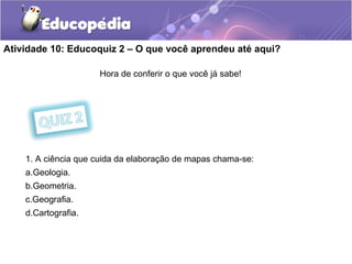 Atividade 10: Educoquiz 2 – O que você aprendeu até aqui?
Hora de conferir o que você já sabe!
1. A ciência que cuida da elaboração de mapas chama-se:
a.Geologia.
b.Geometria.
c.Geografia.
d.Cartografia.
 