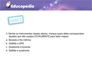 3. Dentre os instrumentos citados abaixo, marque quais deles correspondem
àqueles que são usados ATUALMENTE para fazer mapas:
a. Bússola e fita métrica.
b. Satélite e GPS.
c. Quadrante e bússola.
d. Satélite e quadrante.
 