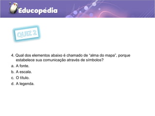 4. Qual dos elementos abaixo é chamado de “alma do mapa”, porque
estabelece sua comunicação através de símbolos?
a. A fonte.
b. A escala.
c. O título.
d. A legenda.
 
