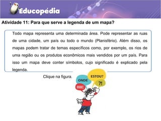 Atividade 11: Para que serve a legenda de um mapa?
Todo mapa representa uma determinada área. Pode representar as ruas
de uma cidade, um país ou todo o mundo (Planisfério). Além disso, os
mapas podem tratar de temas específicos como, por exemplo, os rios de
uma região ou os produtos econômicos mais vendidos por um país. Para
isso um mapa deve conter símbolos, cujo significado é explicado pela
legenda.
Clique na figura.
 