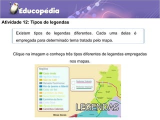 Atividade 12: Tipos de legendas
Existem tipos de legendas diferentes. Cada uma delas é
empregada para determinado tema tratado pelo mapa.
Clique na imagem e conheça três tipos diferentes de legendas empregadas
nos mapas.
 