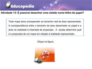 Atividade 13: É possível desenhar uma cidade numa folha de papel?
Todo mapa deve corresponder ao tamanho real da área representada.
A correspondência entre o tamanho da área desenhada no papel e a
área na realidade é chamada de proporção. A escala determina qual
é a proporção de um mapa em relação à realidade representada.
Clique na figura.
 