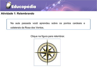 Atividade 1: Relembrando
Na aula passada você aprendeu sobre os pontos cardeais e
colaterais da Rosa dos Ventos.
Clique na figura para relembrar.
 