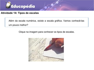 Atividade 14: Tipos de escalas
Clique na imagem para conhecer os tipos de escalas.
Além da escala numérica, existe a escala gráfica. Vamos conhecê-las
um pouco melhor?
 