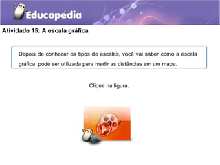 Atividade 15: A escala gráfica
Clique na figura.
Depois de conhecer os tipos de escalas, você vai saber como a escala
gráfica pode ser utilizada para medir as distâncias em um mapa.
 